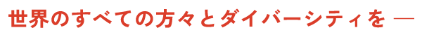 世界のすべての方々とダイバーシティを ─